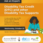 Poster for DTC and other Disability Tax Supports session with text that says "A moderated Q&A about the DTC and other disability related tax benefits, credits, and considerations for people with disabilities and chronic illnesses. Wednesday, October 22nd. 12-1:30 pm PST. A graphic depicts a woman in a teal shirt with dark curly hair using a calculator.